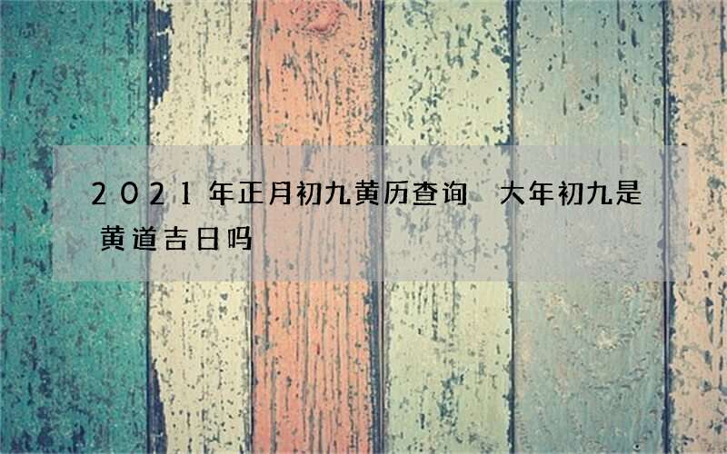 2021年正月初九黄历查询 大年初九是黄道吉日吗